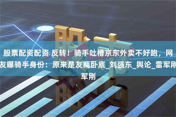 股票配资配资 反转！骑手吐槽京东外卖不好跑，网友曝骑手身份：原来是友商卧底_刘强东_舆论_雷军刚