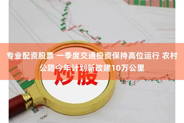 专业配资股票 一季度交通投资保持高位运行 农村公路今年计划新改建10万公里