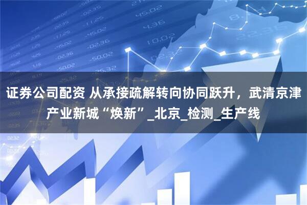 证券公司配资 从承接疏解转向协同跃升，武清京津产业新城“焕新”_北京_检测_生产线