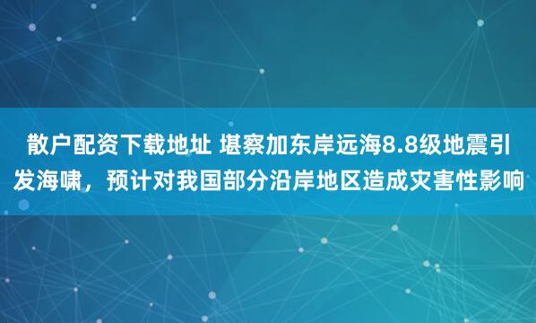 散户配资下载地址 堪察加东岸远海8.8级地震引发海啸，预计对我国部分沿岸地区造成灾害性影响