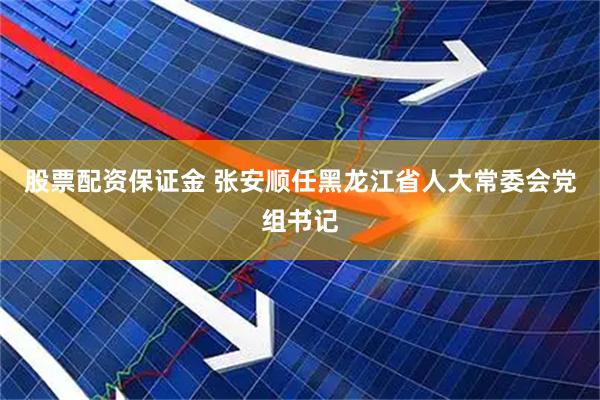 股票配资保证金 张安顺任黑龙江省人大常委会党组书记
