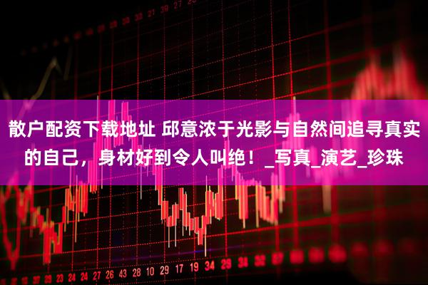 散户配资下载地址 邱意浓于光影与自然间追寻真实的自己，身材好到令人叫绝！_写真_演艺_珍珠