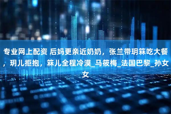 专业网上配资 后妈更亲近奶奶，张兰带玥箖吃大餐，玥儿拒抱，箖儿全程冷漠_马筱梅_法国巴黎_孙女