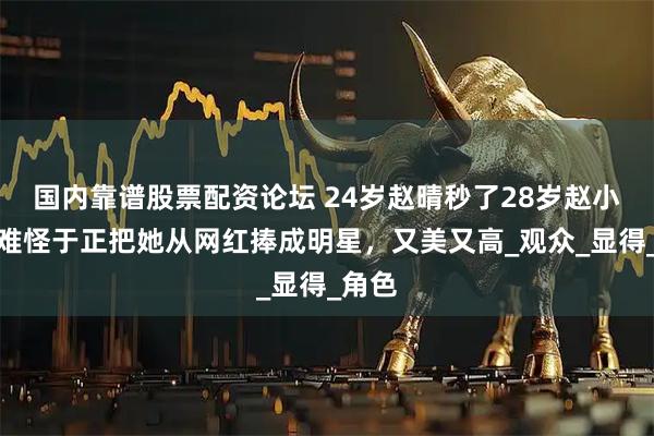 国内靠谱股票配资论坛 24岁赵晴秒了28岁赵小棠，难怪于正把她从网红捧成明星，又美又高_观众_显得_角色