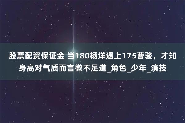 股票配资保证金 当180杨洋遇上175曹骏，才知身高对气质而言微不足道_角色_少年_演技