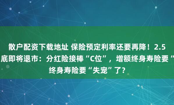 散户配资下载地址 保险预定利率还要再降！2.5%产品8月底即将退市：分红险接棒“C位”，增额终身寿险要“失宠”了？