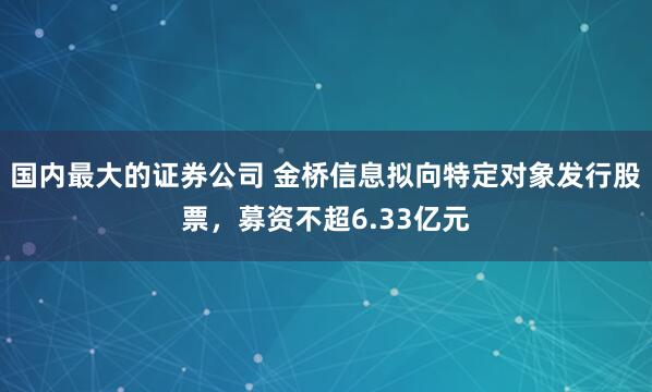 国内最大的证券公司 金桥信息拟向特定对象发行股票，募资不超6.33亿元