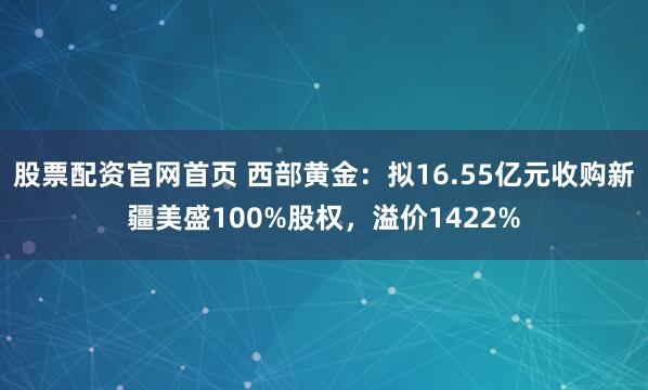 股票配资官网首页 西部黄金：拟16.55亿元收购新疆美盛100%股权，溢价1422%