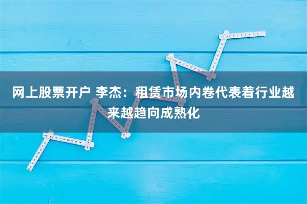 网上股票开户 李杰：租赁市场内卷代表着行业越来越趋向成熟化