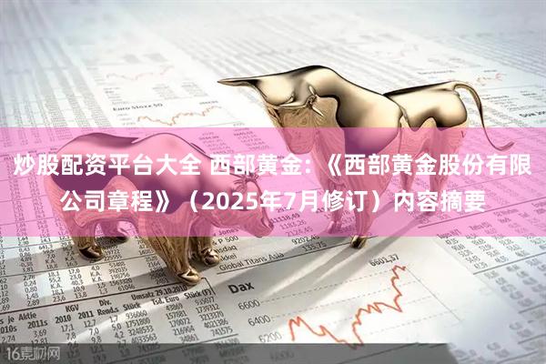 炒股配资平台大全 西部黄金: 《西部黄金股份有限公司章程》（2025年7月修订）内容摘要