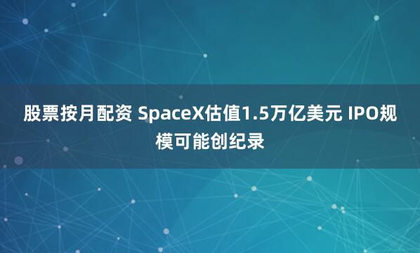 股票按月配资 SpaceX估值1.5万亿美元 IPO规模可能创纪录