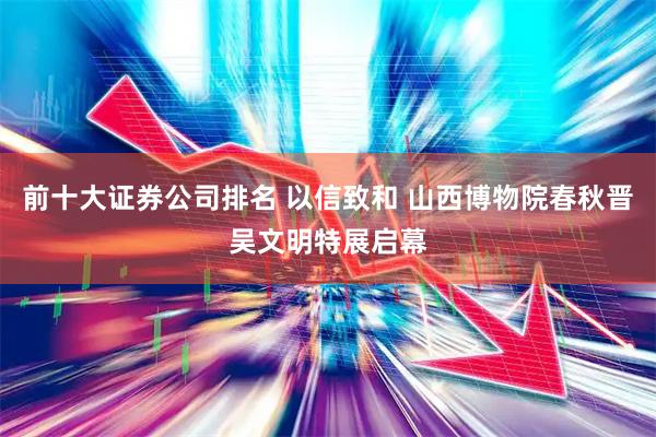前十大证券公司排名 以信致和 山西博物院春秋晋吴文明特展启幕